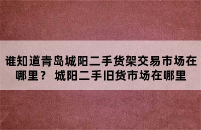 谁知道青岛城阳二手货架交易市场在哪里？ 城阳二手旧货市场在哪里